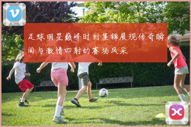 足球明星巅峰时刻集锦展现传奇瞬间与激情四射的赛场风采