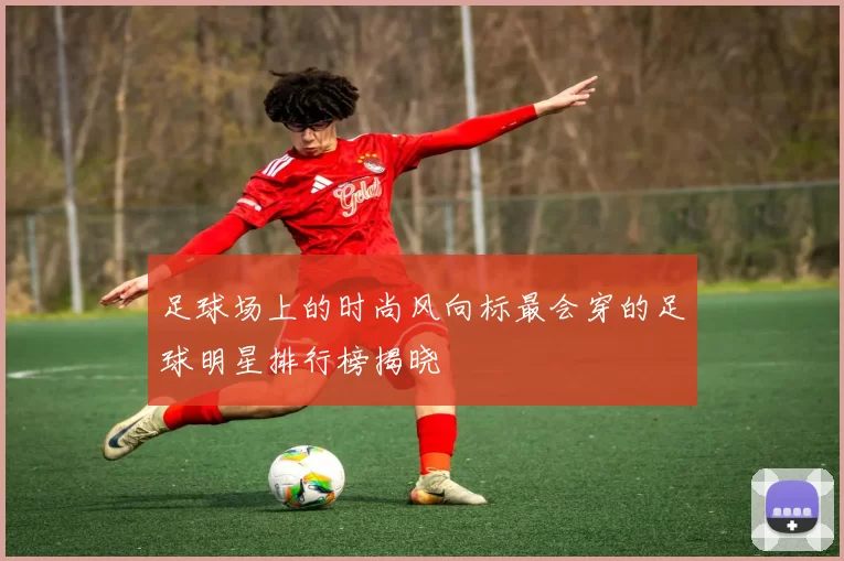 足球场上的时尚风向标最会穿的足球明星排行榜揭晓