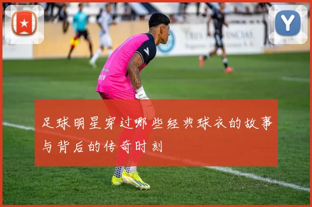 足球明星穿过哪些经典球衣的故事与背后的传奇时刻