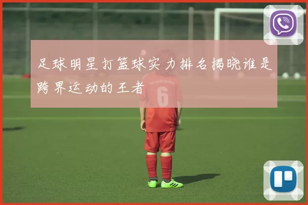 足球明星打篮球实力排名揭晓谁是跨界运动的王者