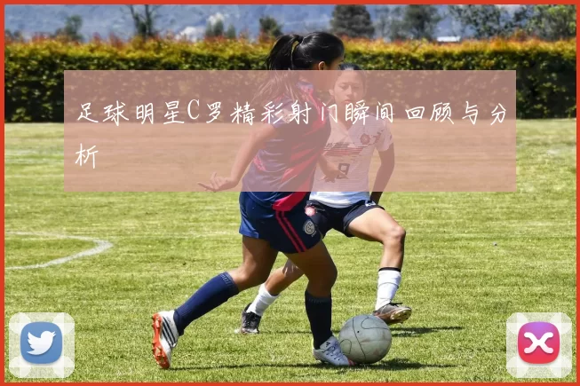 足球明星C罗精彩射门瞬间回顾与分析
